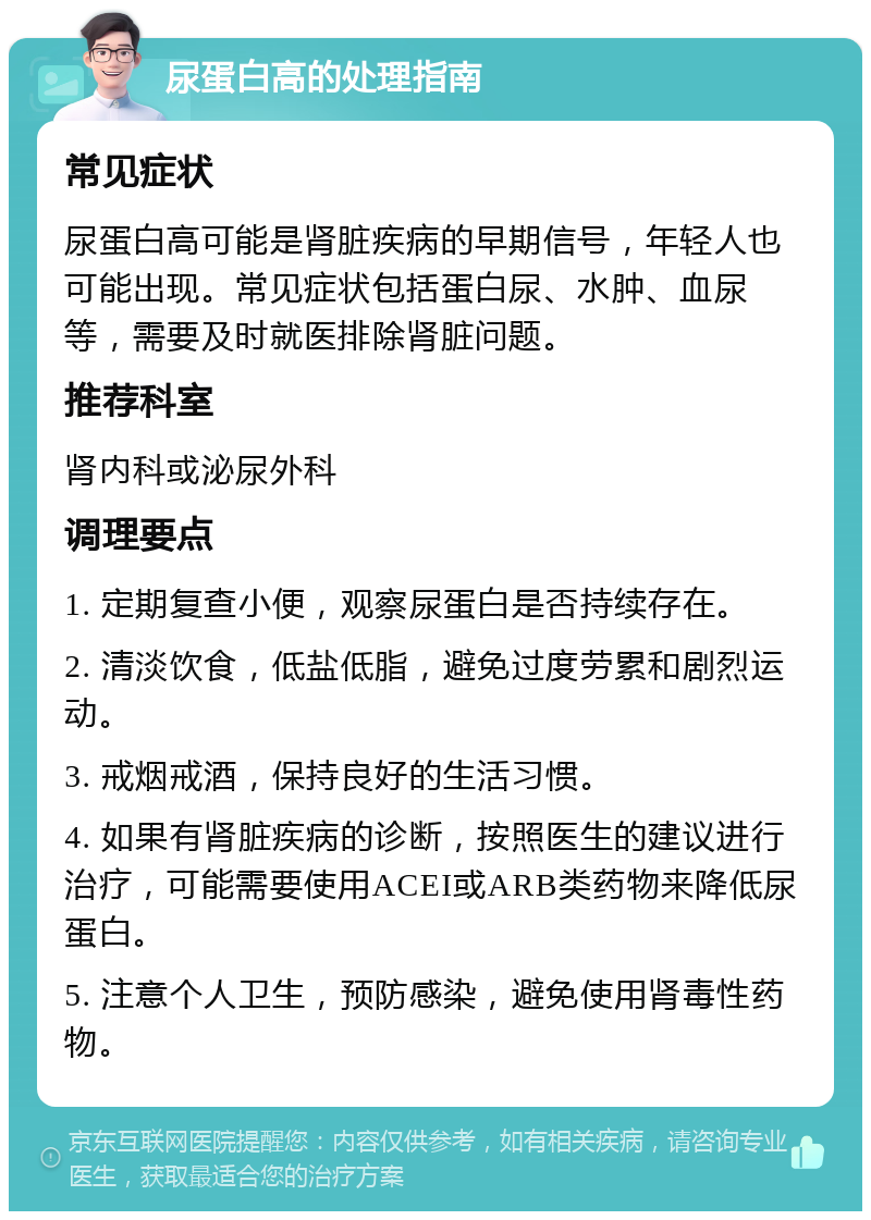 尿蛋白高的处理指南 常见症状 尿蛋白高可能是肾脏疾病的早期信号，年轻人也可能出现。常见症状包括蛋白尿、水肿、血尿等，需要及时就医排除肾脏问题。 推荐科室 肾内科或泌尿外科 调理要点 1. 定期复查小便，观察尿蛋白是否持续存在。 2. 清淡饮食，低盐低脂，避免过度劳累和剧烈运动。 3. 戒烟戒酒，保持良好的生活习惯。 4. 如果有肾脏疾病的诊断，按照医生的建议进行治疗，可能需要使用ACEI或ARB类药物来降低尿蛋白。 5. 注意个人卫生，预防感染，避免使用肾毒性药物。