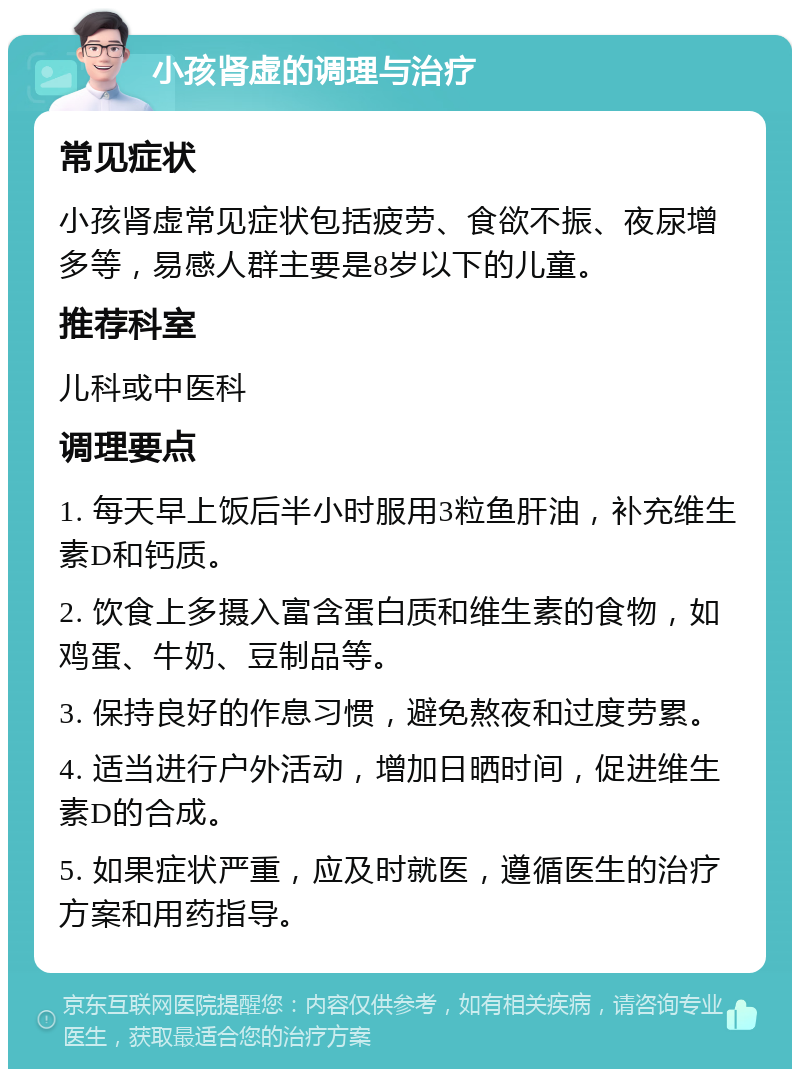 小孩肾虚的调理与治疗 常见症状 小孩肾虚常见症状包括疲劳、食欲不振、夜尿增多等，易感人群主要是8岁以下的儿童。 推荐科室 儿科或中医科 调理要点 1. 每天早上饭后半小时服用3粒鱼肝油，补充维生素D和钙质。 2. 饮食上多摄入富含蛋白质和维生素的食物，如鸡蛋、牛奶、豆制品等。 3. 保持良好的作息习惯，避免熬夜和过度劳累。 4. 适当进行户外活动，增加日晒时间，促进维生素D的合成。 5. 如果症状严重，应及时就医，遵循医生的治疗方案和用药指导。