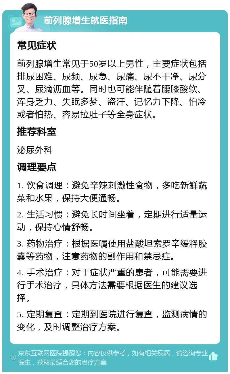 前列腺增生就医指南 常见症状 前列腺增生常见于50岁以上男性，主要症状包括排尿困难、尿频、尿急、尿痛、尿不干净、尿分叉、尿滴沥血等。同时也可能伴随着腰膝酸软、浑身乏力、失眠多梦、盗汗、记忆力下降、怕冷或者怕热、容易拉肚子等全身症状。 推荐科室 泌尿外科 调理要点 1. 饮食调理：避免辛辣刺激性食物，多吃新鲜蔬菜和水果，保持大便通畅。 2. 生活习惯：避免长时间坐着，定期进行适量运动，保持心情舒畅。 3. 药物治疗：根据医嘱使用盐酸坦索罗辛缓释胶囊等药物，注意药物的副作用和禁忌症。 4. 手术治疗：对于症状严重的患者，可能需要进行手术治疗，具体方法需要根据医生的建议选择。 5. 定期复查：定期到医院进行复查，监测病情的变化，及时调整治疗方案。