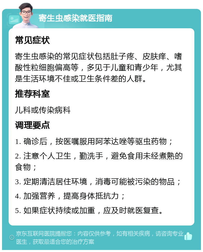 寄生虫感染就医指南 常见症状 寄生虫感染的常见症状包括肚子疼、皮肤痒、嗜酸性粒细胞偏高等，多见于儿童和青少年，尤其是生活环境不佳或卫生条件差的人群。 推荐科室 儿科或传染病科 调理要点 1. 确诊后，按医嘱服用阿苯达唑等驱虫药物； 2. 注意个人卫生，勤洗手，避免食用未经煮熟的食物； 3. 定期清洁居住环境，消毒可能被污染的物品； 4. 加强营养，提高身体抵抗力； 5. 如果症状持续或加重，应及时就医复查。