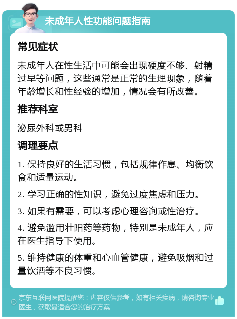 未成年人性功能问题指南 常见症状 未成年人在性生活中可能会出现硬度不够、射精过早等问题，这些通常是正常的生理现象，随着年龄增长和性经验的增加，情况会有所改善。 推荐科室 泌尿外科或男科 调理要点 1. 保持良好的生活习惯，包括规律作息、均衡饮食和适量运动。 2. 学习正确的性知识，避免过度焦虑和压力。 3. 如果有需要，可以考虑心理咨询或性治疗。 4. 避免滥用壮阳药等药物，特别是未成年人，应在医生指导下使用。 5. 维持健康的体重和心血管健康，避免吸烟和过量饮酒等不良习惯。