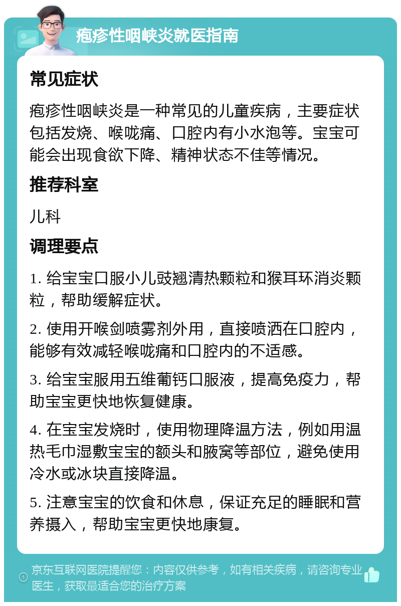 疱疹性咽峡炎就医指南 常见症状 疱疹性咽峡炎是一种常见的儿童疾病，主要症状包括发烧、喉咙痛、口腔内有小水泡等。宝宝可能会出现食欲下降、精神状态不佳等情况。 推荐科室 儿科 调理要点 1. 给宝宝口服小儿豉翘清热颗粒和猴耳环消炎颗粒，帮助缓解症状。 2. 使用开喉剑喷雾剂外用，直接喷洒在口腔内，能够有效减轻喉咙痛和口腔内的不适感。 3. 给宝宝服用五维葡钙口服液，提高免疫力，帮助宝宝更快地恢复健康。 4. 在宝宝发烧时，使用物理降温方法，例如用温热毛巾湿敷宝宝的额头和腋窝等部位，避免使用冷水或冰块直接降温。 5. 注意宝宝的饮食和休息，保证充足的睡眠和营养摄入，帮助宝宝更快地康复。