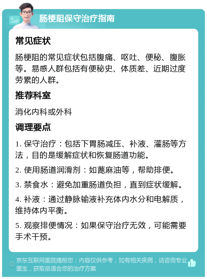 肠梗阻保守治疗指南 常见症状 肠梗阻的常见症状包括腹痛、呕吐、便秘、腹胀等。易感人群包括有便秘史、体质差、近期过度劳累的人群。 推荐科室 消化内科或外科 调理要点 1. 保守治疗：包括下胃肠减压、补液、灌肠等方法，目的是缓解症状和恢复肠道功能。 2. 使用肠道润滑剂：如蓖麻油等，帮助排便。 3. 禁食水：避免加重肠道负担，直到症状缓解。 4. 补液：通过静脉输液补充体内水分和电解质，维持体内平衡。 5. 观察排便情况：如果保守治疗无效，可能需要手术干预。