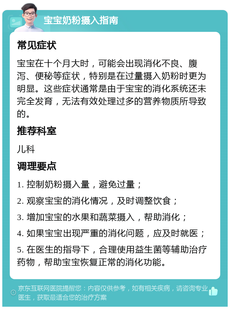 宝宝奶粉摄入指南 常见症状 宝宝在十个月大时，可能会出现消化不良、腹泻、便秘等症状，特别是在过量摄入奶粉时更为明显。这些症状通常是由于宝宝的消化系统还未完全发育，无法有效处理过多的营养物质所导致的。 推荐科室 儿科 调理要点 1. 控制奶粉摄入量，避免过量； 2. 观察宝宝的消化情况，及时调整饮食； 3. 增加宝宝的水果和蔬菜摄入，帮助消化； 4. 如果宝宝出现严重的消化问题，应及时就医； 5. 在医生的指导下，合理使用益生菌等辅助治疗药物，帮助宝宝恢复正常的消化功能。