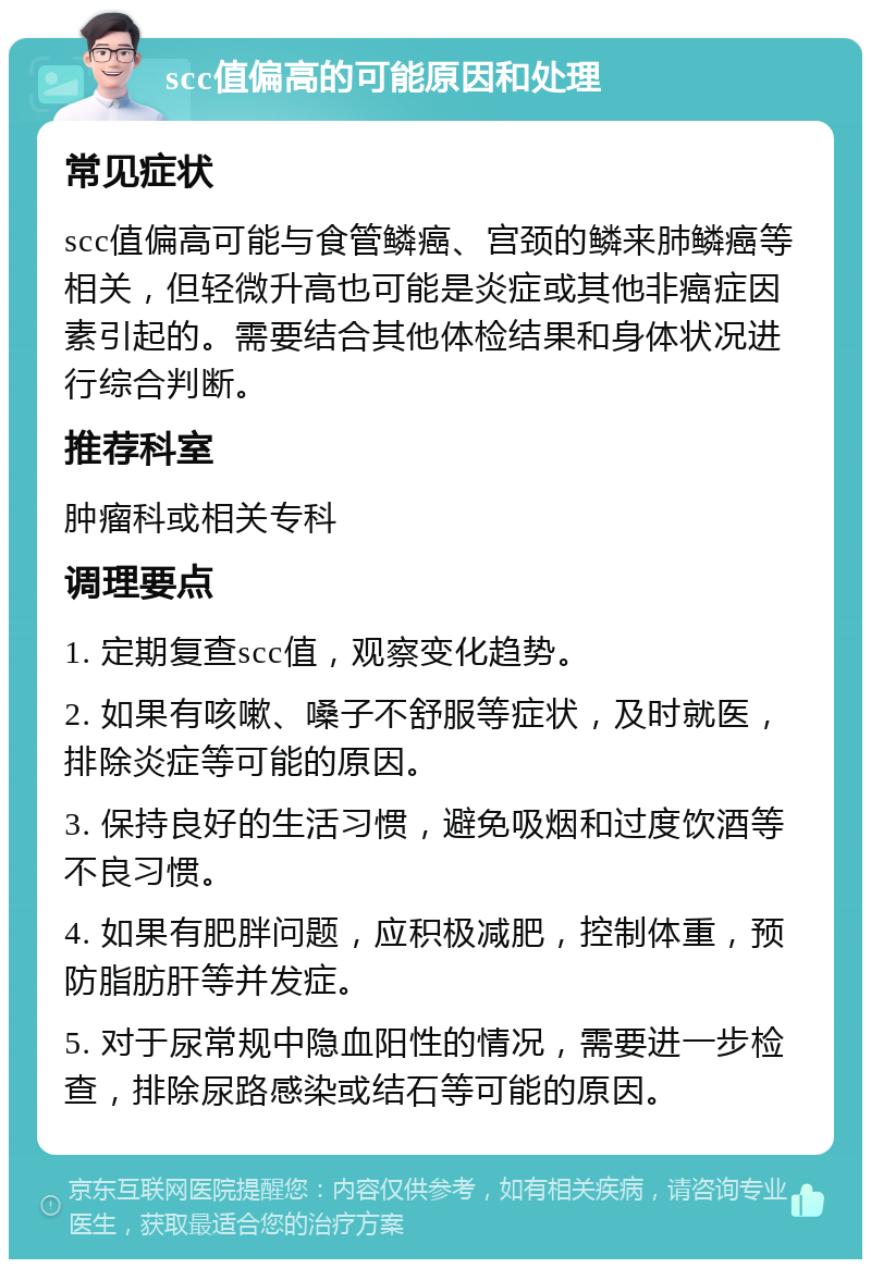 scc值偏高的可能原因和处理 常见症状 scc值偏高可能与食管鳞癌、宫颈的鳞来肺鳞癌等相关，但轻微升高也可能是炎症或其他非癌症因素引起的。需要结合其他体检结果和身体状况进行综合判断。 推荐科室 肿瘤科或相关专科 调理要点 1. 定期复查scc值，观察变化趋势。 2. 如果有咳嗽、嗓子不舒服等症状，及时就医，排除炎症等可能的原因。 3. 保持良好的生活习惯，避免吸烟和过度饮酒等不良习惯。 4. 如果有肥胖问题，应积极减肥，控制体重，预防脂肪肝等并发症。 5. 对于尿常规中隐血阳性的情况，需要进一步检查，排除尿路感染或结石等可能的原因。