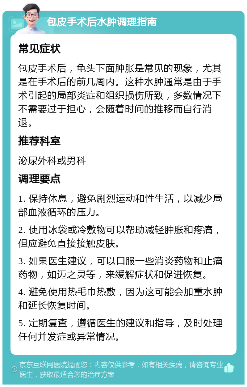 包皮手术后水肿调理指南 常见症状 包皮手术后，龟头下面肿胀是常见的现象，尤其是在手术后的前几周内。这种水肿通常是由于手术引起的局部炎症和组织损伤所致，多数情况下不需要过于担心，会随着时间的推移而自行消退。 推荐科室 泌尿外科或男科 调理要点 1. 保持休息，避免剧烈运动和性生活，以减少局部血液循环的压力。 2. 使用冰袋或冷敷物可以帮助减轻肿胀和疼痛，但应避免直接接触皮肤。 3. 如果医生建议，可以口服一些消炎药物和止痛药物，如迈之灵等，来缓解症状和促进恢复。 4. 避免使用热毛巾热敷，因为这可能会加重水肿和延长恢复时间。 5. 定期复查，遵循医生的建议和指导，及时处理任何并发症或异常情况。