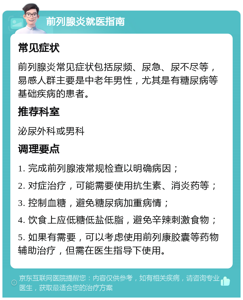 前列腺炎就医指南 常见症状 前列腺炎常见症状包括尿频、尿急、尿不尽等，易感人群主要是中老年男性，尤其是有糖尿病等基础疾病的患者。 推荐科室 泌尿外科或男科 调理要点 1. 完成前列腺液常规检查以明确病因； 2. 对症治疗，可能需要使用抗生素、消炎药等； 3. 控制血糖，避免糖尿病加重病情； 4. 饮食上应低糖低盐低脂，避免辛辣刺激食物； 5. 如果有需要，可以考虑使用前列康胶囊等药物辅助治疗，但需在医生指导下使用。