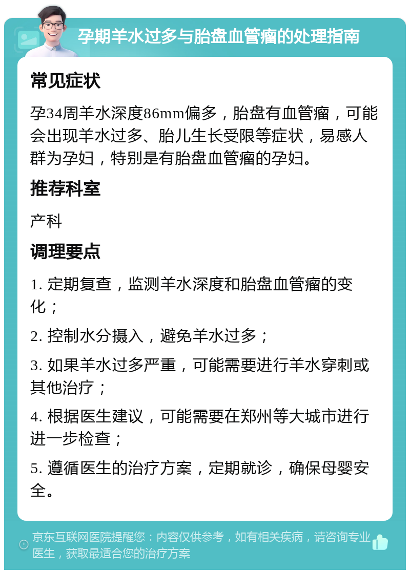 孕期羊水过多与胎盘血管瘤的处理指南 常见症状 孕34周羊水深度86mm偏多，胎盘有血管瘤，可能会出现羊水过多、胎儿生长受限等症状，易感人群为孕妇，特别是有胎盘血管瘤的孕妇。 推荐科室 产科 调理要点 1. 定期复查，监测羊水深度和胎盘血管瘤的变化； 2. 控制水分摄入，避免羊水过多； 3. 如果羊水过多严重，可能需要进行羊水穿刺或其他治疗； 4. 根据医生建议，可能需要在郑州等大城市进行进一步检查； 5. 遵循医生的治疗方案，定期就诊，确保母婴安全。