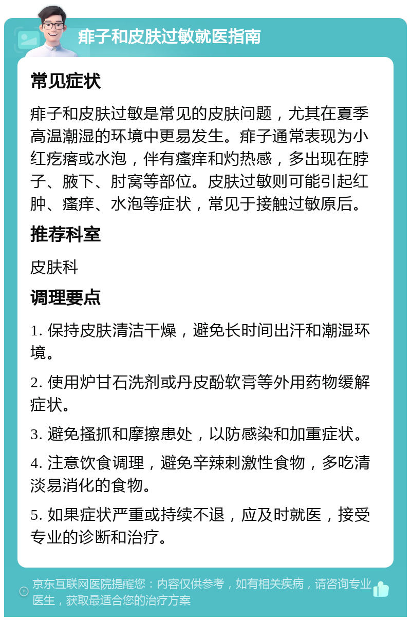 痱子和皮肤过敏就医指南 常见症状 痱子和皮肤过敏是常见的皮肤问题，尤其在夏季高温潮湿的环境中更易发生。痱子通常表现为小红疙瘩或水泡，伴有瘙痒和灼热感，多出现在脖子、腋下、肘窝等部位。皮肤过敏则可能引起红肿、瘙痒、水泡等症状，常见于接触过敏原后。 推荐科室 皮肤科 调理要点 1. 保持皮肤清洁干燥，避免长时间出汗和潮湿环境。 2. 使用炉甘石洗剂或丹皮酚软膏等外用药物缓解症状。 3. 避免搔抓和摩擦患处，以防感染和加重症状。 4. 注意饮食调理，避免辛辣刺激性食物，多吃清淡易消化的食物。 5. 如果症状严重或持续不退，应及时就医，接受专业的诊断和治疗。