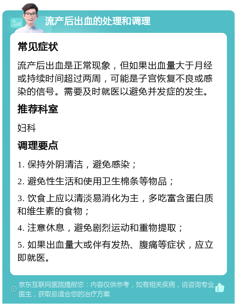 流产后出血的处理和调理 常见症状 流产后出血是正常现象，但如果出血量大于月经或持续时间超过两周，可能是子宫恢复不良或感染的信号。需要及时就医以避免并发症的发生。 推荐科室 妇科 调理要点 1. 保持外阴清洁，避免感染； 2. 避免性生活和使用卫生棉条等物品； 3. 饮食上应以清淡易消化为主，多吃富含蛋白质和维生素的食物； 4. 注意休息，避免剧烈运动和重物提取； 5. 如果出血量大或伴有发热、腹痛等症状，应立即就医。