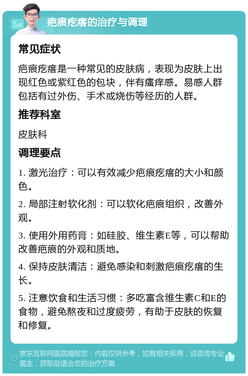 疤痕疙瘩的治疗与调理 常见症状 疤痕疙瘩是一种常见的皮肤病，表现为皮肤上出现红色或紫红色的包块，伴有瘙痒感。易感人群包括有过外伤、手术或烧伤等经历的人群。 推荐科室 皮肤科 调理要点 1. 激光治疗：可以有效减少疤痕疙瘩的大小和颜色。 2. 局部注射软化剂：可以软化疤痕组织，改善外观。 3. 使用外用药膏：如硅胶、维生素E等，可以帮助改善疤痕的外观和质地。 4. 保持皮肤清洁：避免感染和刺激疤痕疙瘩的生长。 5. 注意饮食和生活习惯：多吃富含维生素C和E的食物，避免熬夜和过度疲劳，有助于皮肤的恢复和修复。