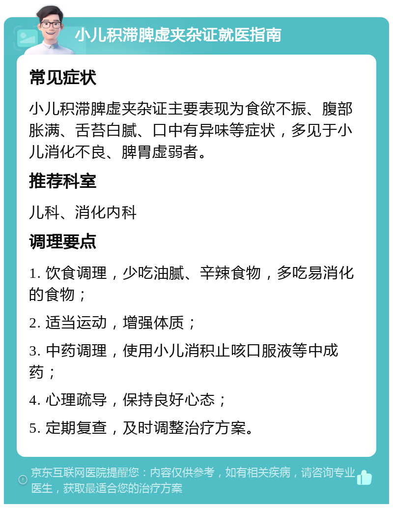 小儿积滞脾虚夹杂证就医指南 常见症状 小儿积滞脾虚夹杂证主要表现为食欲不振、腹部胀满、舌苔白腻、口中有异味等症状，多见于小儿消化不良、脾胃虚弱者。 推荐科室 儿科、消化内科 调理要点 1. 饮食调理，少吃油腻、辛辣食物，多吃易消化的食物； 2. 适当运动，增强体质； 3. 中药调理，使用小儿消积止咳口服液等中成药； 4. 心理疏导，保持良好心态； 5. 定期复查，及时调整治疗方案。