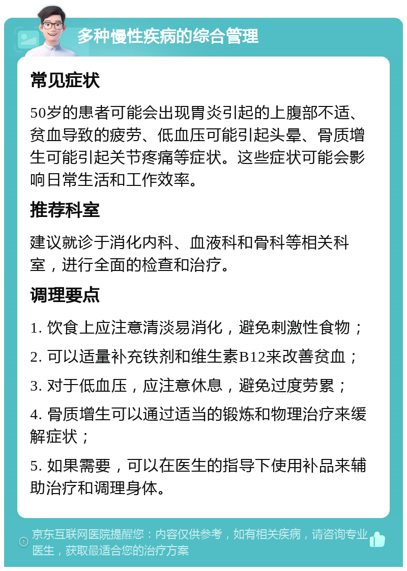 多种慢性疾病的综合管理 常见症状 50岁的患者可能会出现胃炎引起的上腹部不适、贫血导致的疲劳、低血压可能引起头晕、骨质增生可能引起关节疼痛等症状。这些症状可能会影响日常生活和工作效率。 推荐科室 建议就诊于消化内科、血液科和骨科等相关科室，进行全面的检查和治疗。 调理要点 1. 饮食上应注意清淡易消化，避免刺激性食物； 2. 可以适量补充铁剂和维生素B12来改善贫血； 3. 对于低血压，应注意休息，避免过度劳累； 4. 骨质增生可以通过适当的锻炼和物理治疗来缓解症状； 5. 如果需要，可以在医生的指导下使用补品来辅助治疗和调理身体。