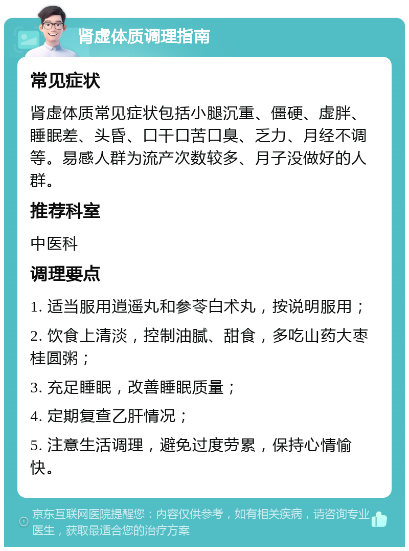 肾虚体质调理指南 常见症状 肾虚体质常见症状包括小腿沉重、僵硬、虚胖、睡眠差、头昏、口干口苦口臭、乏力、月经不调等。易感人群为流产次数较多、月子没做好的人群。 推荐科室 中医科 调理要点 1. 适当服用逍遥丸和参苓白术丸，按说明服用； 2. 饮食上清淡，控制油腻、甜食，多吃山药大枣桂圆粥； 3. 充足睡眠，改善睡眠质量； 4. 定期复查乙肝情况； 5. 注意生活调理，避免过度劳累，保持心情愉快。