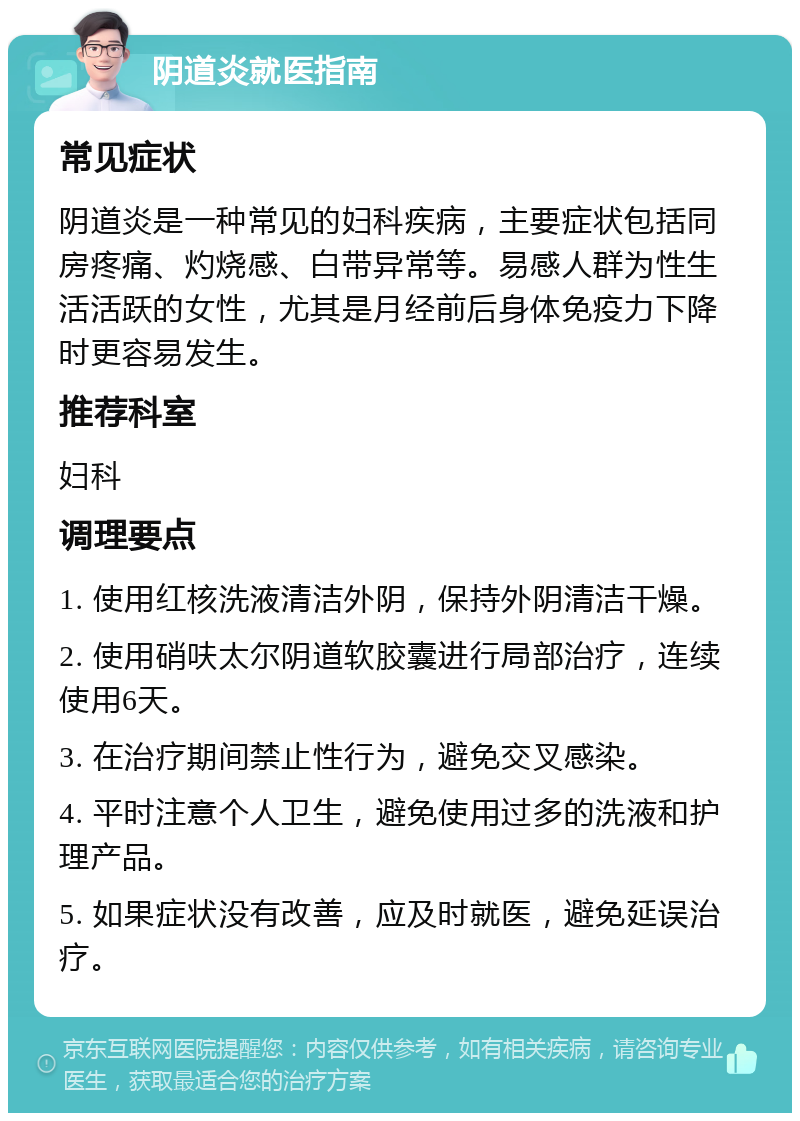 阴道炎就医指南 常见症状 阴道炎是一种常见的妇科疾病，主要症状包括同房疼痛、灼烧感、白带异常等。易感人群为性生活活跃的女性，尤其是月经前后身体免疫力下降时更容易发生。 推荐科室 妇科 调理要点 1. 使用红核洗液清洁外阴，保持外阴清洁干燥。 2. 使用硝呋太尔阴道软胶囊进行局部治疗，连续使用6天。 3. 在治疗期间禁止性行为，避免交叉感染。 4. 平时注意个人卫生，避免使用过多的洗液和护理产品。 5. 如果症状没有改善，应及时就医，避免延误治疗。