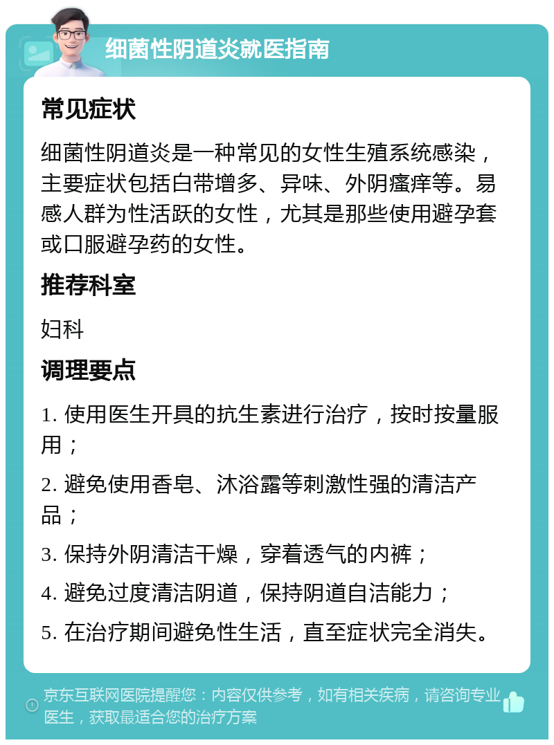 细菌性阴道炎就医指南 常见症状 细菌性阴道炎是一种常见的女性生殖系统感染，主要症状包括白带增多、异味、外阴瘙痒等。易感人群为性活跃的女性，尤其是那些使用避孕套或口服避孕药的女性。 推荐科室 妇科 调理要点 1. 使用医生开具的抗生素进行治疗，按时按量服用； 2. 避免使用香皂、沐浴露等刺激性强的清洁产品； 3. 保持外阴清洁干燥，穿着透气的内裤； 4. 避免过度清洁阴道，保持阴道自洁能力； 5. 在治疗期间避免性生活，直至症状完全消失。