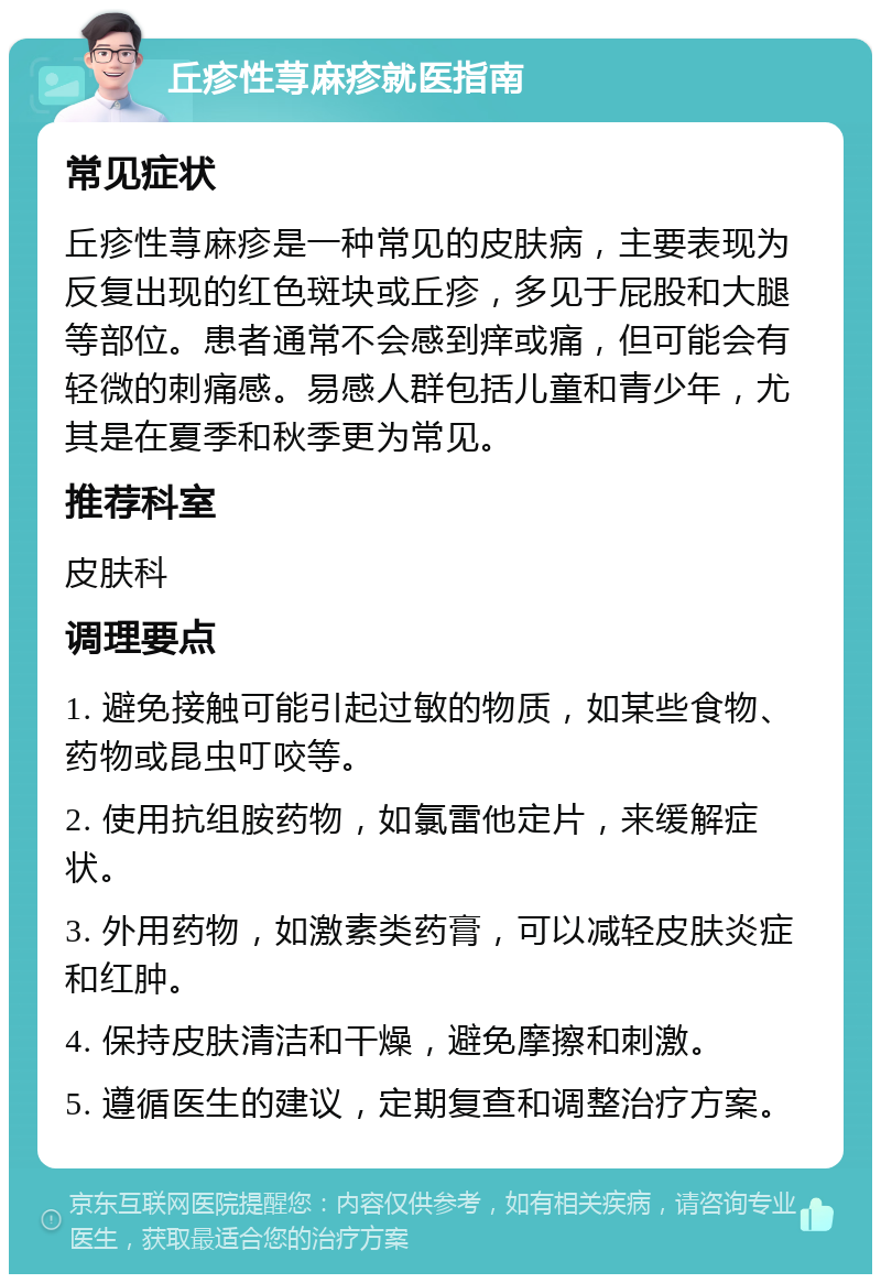 丘疹性荨麻疹就医指南 常见症状 丘疹性荨麻疹是一种常见的皮肤病，主要表现为反复出现的红色斑块或丘疹，多见于屁股和大腿等部位。患者通常不会感到痒或痛，但可能会有轻微的刺痛感。易感人群包括儿童和青少年，尤其是在夏季和秋季更为常见。 推荐科室 皮肤科 调理要点 1. 避免接触可能引起过敏的物质，如某些食物、药物或昆虫叮咬等。 2. 使用抗组胺药物，如氯雷他定片，来缓解症状。 3. 外用药物，如激素类药膏，可以减轻皮肤炎症和红肿。 4. 保持皮肤清洁和干燥，避免摩擦和刺激。 5. 遵循医生的建议，定期复查和调整治疗方案。