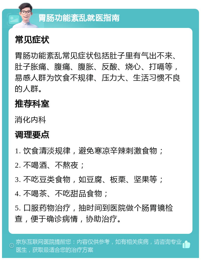 胃肠功能紊乱就医指南 常见症状 胃肠功能紊乱常见症状包括肚子里有气出不来、肚子胀痛、腹痛、腹胀、反酸、烧心、打嗝等，易感人群为饮食不规律、压力大、生活习惯不良的人群。 推荐科室 消化内科 调理要点 1. 饮食清淡规律，避免寒凉辛辣刺激食物； 2. 不喝酒、不熬夜； 3. 不吃豆类食物，如豆腐、板栗、坚果等； 4. 不喝茶、不吃甜品食物； 5. 口服药物治疗，抽时间到医院做个肠胃镜检查，便于确诊病情，协助治疗。