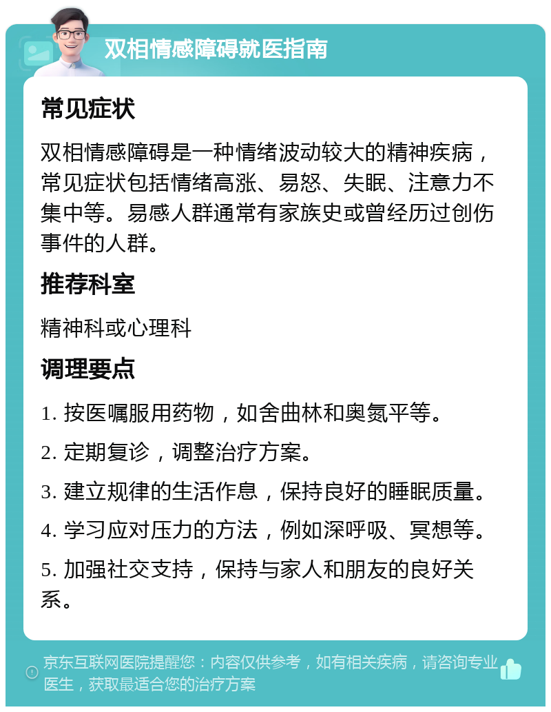 双相情感障碍就医指南 常见症状 双相情感障碍是一种情绪波动较大的精神疾病，常见症状包括情绪高涨、易怒、失眠、注意力不集中等。易感人群通常有家族史或曾经历过创伤事件的人群。 推荐科室 精神科或心理科 调理要点 1. 按医嘱服用药物，如舍曲林和奥氮平等。 2. 定期复诊，调整治疗方案。 3. 建立规律的生活作息，保持良好的睡眠质量。 4. 学习应对压力的方法，例如深呼吸、冥想等。 5. 加强社交支持，保持与家人和朋友的良好关系。