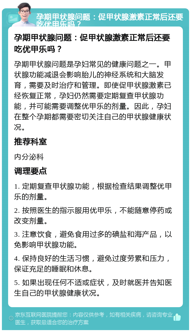 孕期甲状腺问题：促甲状腺激素正常后还要吃优甲乐吗？ 孕期甲状腺问题：促甲状腺激素正常后还要吃优甲乐吗？ 孕期甲状腺问题是孕妇常见的健康问题之一。甲状腺功能减退会影响胎儿的神经系统和大脑发育，需要及时治疗和管理。即使促甲状腺激素已经恢复正常，孕妇仍然需要定期复查甲状腺功能，并可能需要调整优甲乐的剂量。因此，孕妇在整个孕期都需要密切关注自己的甲状腺健康状况。 推荐科室 内分泌科 调理要点 1. 定期复查甲状腺功能，根据检查结果调整优甲乐的剂量。 2. 按照医生的指示服用优甲乐，不能随意停药或改变剂量。 3. 注意饮食，避免食用过多的碘盐和海产品，以免影响甲状腺功能。 4. 保持良好的生活习惯，避免过度劳累和压力，保证充足的睡眠和休息。 5. 如果出现任何不适或症状，及时就医并告知医生自己的甲状腺健康状况。