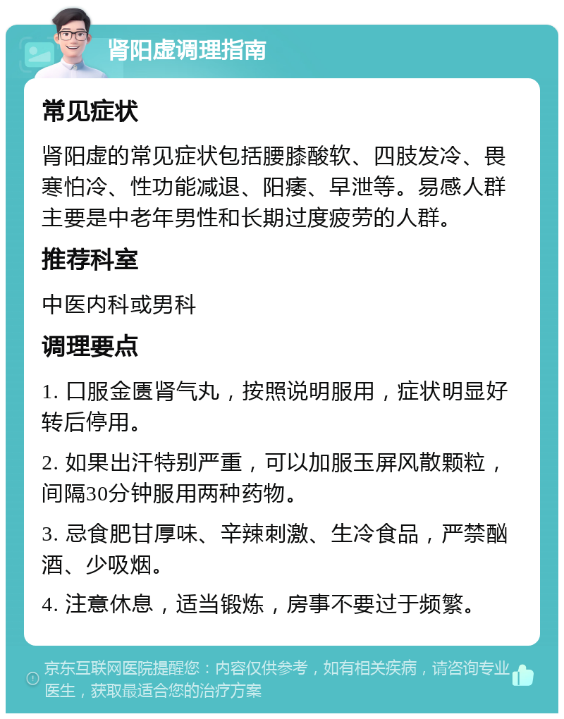 肾阳虚调理指南 常见症状 肾阳虚的常见症状包括腰膝酸软、四肢发冷、畏寒怕冷、性功能减退、阳痿、早泄等。易感人群主要是中老年男性和长期过度疲劳的人群。 推荐科室 中医内科或男科 调理要点 1. 口服金匮肾气丸，按照说明服用，症状明显好转后停用。 2. 如果出汗特别严重，可以加服玉屏风散颗粒，间隔30分钟服用两种药物。 3. 忌食肥甘厚味、辛辣刺激、生冷食品，严禁酗酒、少吸烟。 4. 注意休息，适当锻炼，房事不要过于频繁。