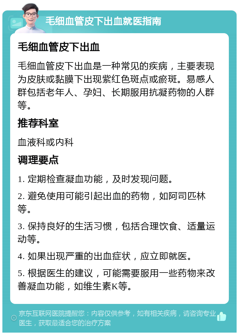 毛细血管皮下出血就医指南 毛细血管皮下出血 毛细血管皮下出血是一种常见的疾病，主要表现为皮肤或黏膜下出现紫红色斑点或瘀斑。易感人群包括老年人、孕妇、长期服用抗凝药物的人群等。 推荐科室 血液科或内科 调理要点 1. 定期检查凝血功能，及时发现问题。 2. 避免使用可能引起出血的药物，如阿司匹林等。 3. 保持良好的生活习惯，包括合理饮食、适量运动等。 4. 如果出现严重的出血症状，应立即就医。 5. 根据医生的建议，可能需要服用一些药物来改善凝血功能，如维生素K等。