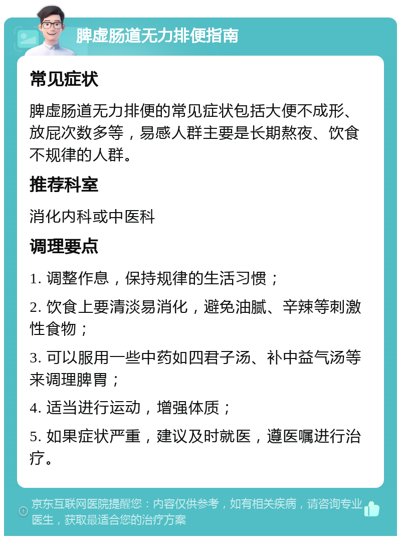 脾虚肠道无力排便指南 常见症状 脾虚肠道无力排便的常见症状包括大便不成形、放屁次数多等，易感人群主要是长期熬夜、饮食不规律的人群。 推荐科室 消化内科或中医科 调理要点 1. 调整作息，保持规律的生活习惯； 2. 饮食上要清淡易消化，避免油腻、辛辣等刺激性食物； 3. 可以服用一些中药如四君子汤、补中益气汤等来调理脾胃； 4. 适当进行运动，增强体质； 5. 如果症状严重，建议及时就医，遵医嘱进行治疗。