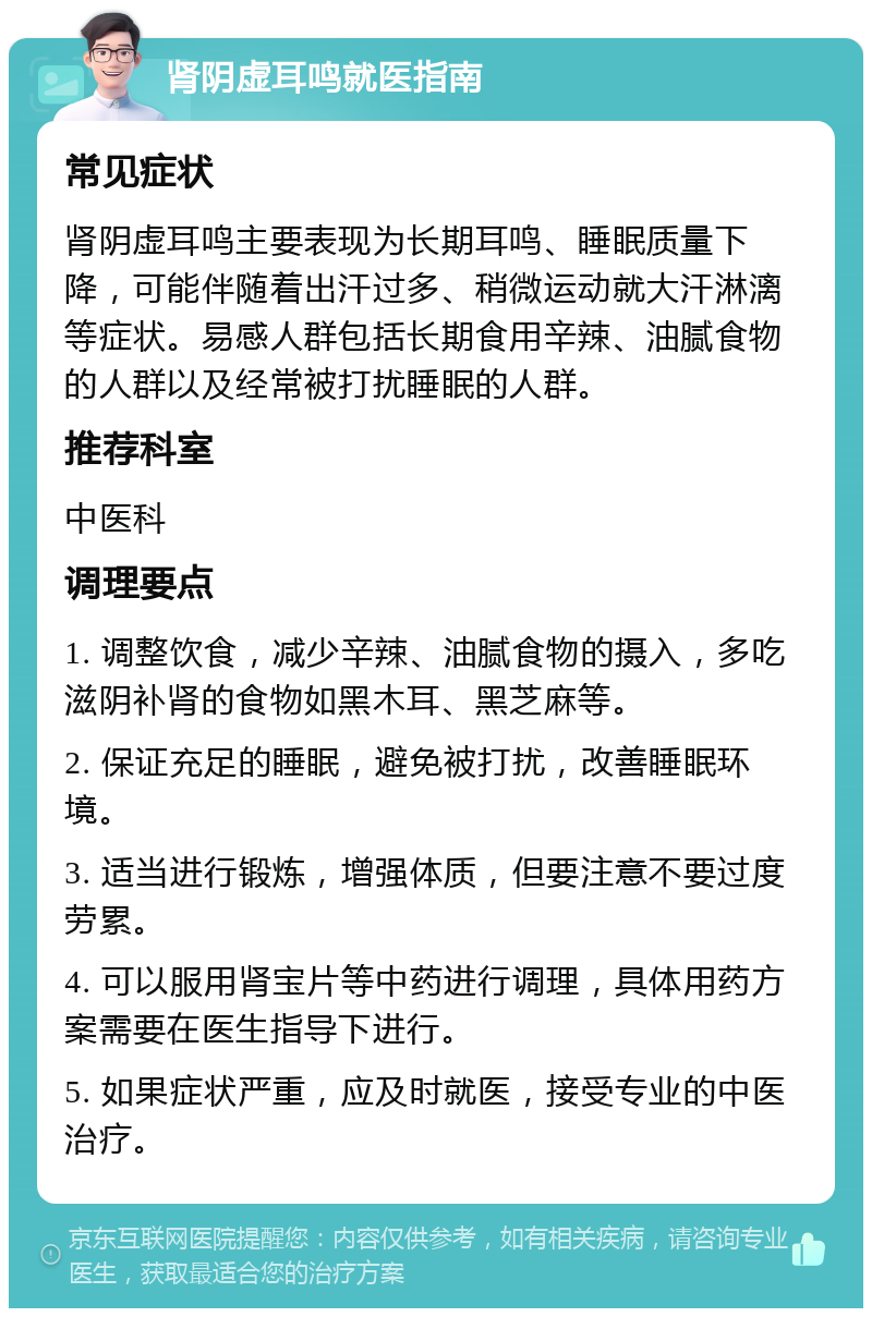 肾阴虚耳鸣就医指南 常见症状 肾阴虚耳鸣主要表现为长期耳鸣、睡眠质量下降，可能伴随着出汗过多、稍微运动就大汗淋漓等症状。易感人群包括长期食用辛辣、油腻食物的人群以及经常被打扰睡眠的人群。 推荐科室 中医科 调理要点 1. 调整饮食，减少辛辣、油腻食物的摄入，多吃滋阴补肾的食物如黑木耳、黑芝麻等。 2. 保证充足的睡眠，避免被打扰，改善睡眠环境。 3. 适当进行锻炼，增强体质，但要注意不要过度劳累。 4. 可以服用肾宝片等中药进行调理，具体用药方案需要在医生指导下进行。 5. 如果症状严重，应及时就医，接受专业的中医治疗。