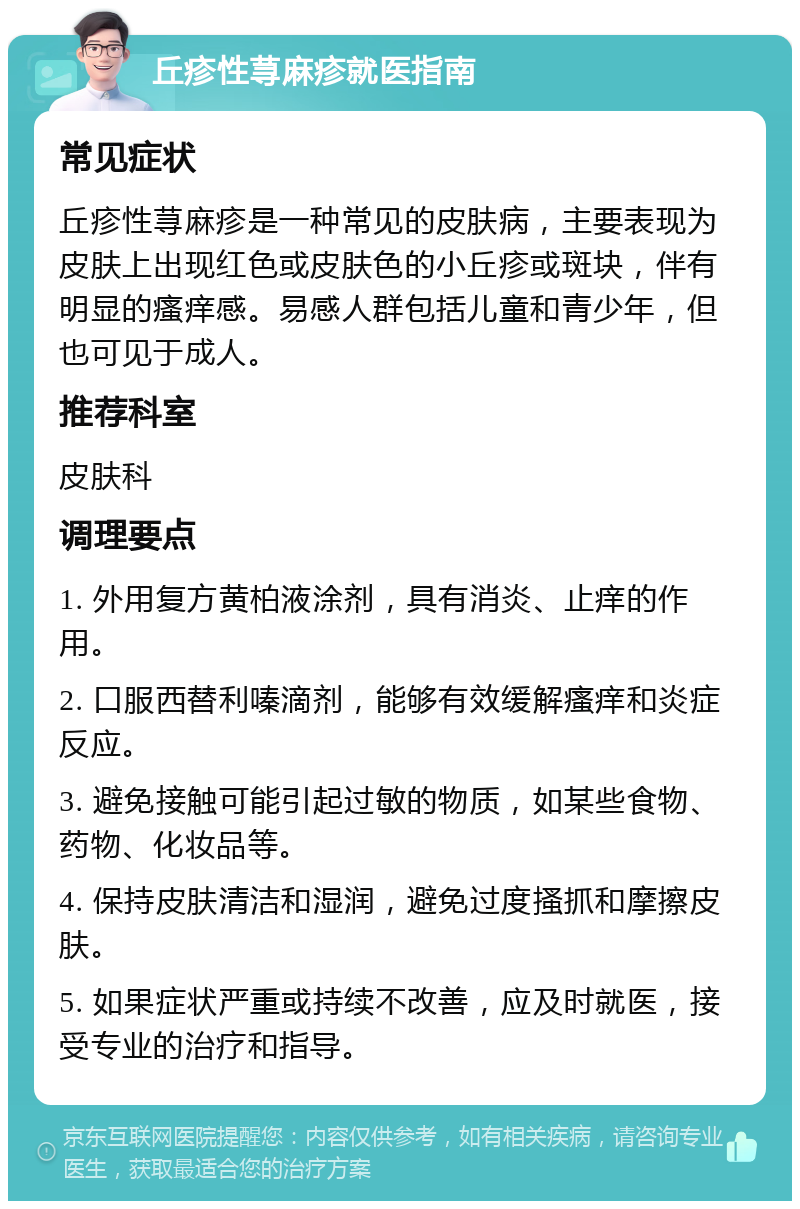 丘疹性荨麻疹就医指南 常见症状 丘疹性荨麻疹是一种常见的皮肤病，主要表现为皮肤上出现红色或皮肤色的小丘疹或斑块，伴有明显的瘙痒感。易感人群包括儿童和青少年，但也可见于成人。 推荐科室 皮肤科 调理要点 1. 外用复方黄柏液涂剂，具有消炎、止痒的作用。 2. 口服西替利嗪滴剂，能够有效缓解瘙痒和炎症反应。 3. 避免接触可能引起过敏的物质，如某些食物、药物、化妆品等。 4. 保持皮肤清洁和湿润，避免过度搔抓和摩擦皮肤。 5. 如果症状严重或持续不改善，应及时就医，接受专业的治疗和指导。