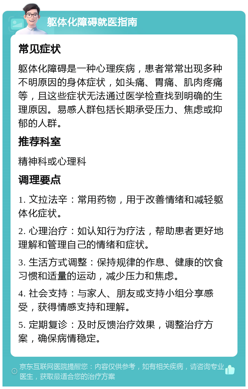 躯体化障碍就医指南 常见症状 躯体化障碍是一种心理疾病，患者常常出现多种不明原因的身体症状，如头痛、胃痛、肌肉疼痛等，且这些症状无法通过医学检查找到明确的生理原因。易感人群包括长期承受压力、焦虑或抑郁的人群。 推荐科室 精神科或心理科 调理要点 1. 文拉法辛：常用药物，用于改善情绪和减轻躯体化症状。 2. 心理治疗：如认知行为疗法，帮助患者更好地理解和管理自己的情绪和症状。 3. 生活方式调整：保持规律的作息、健康的饮食习惯和适量的运动，减少压力和焦虑。 4. 社会支持：与家人、朋友或支持小组分享感受，获得情感支持和理解。 5. 定期复诊：及时反馈治疗效果，调整治疗方案，确保病情稳定。