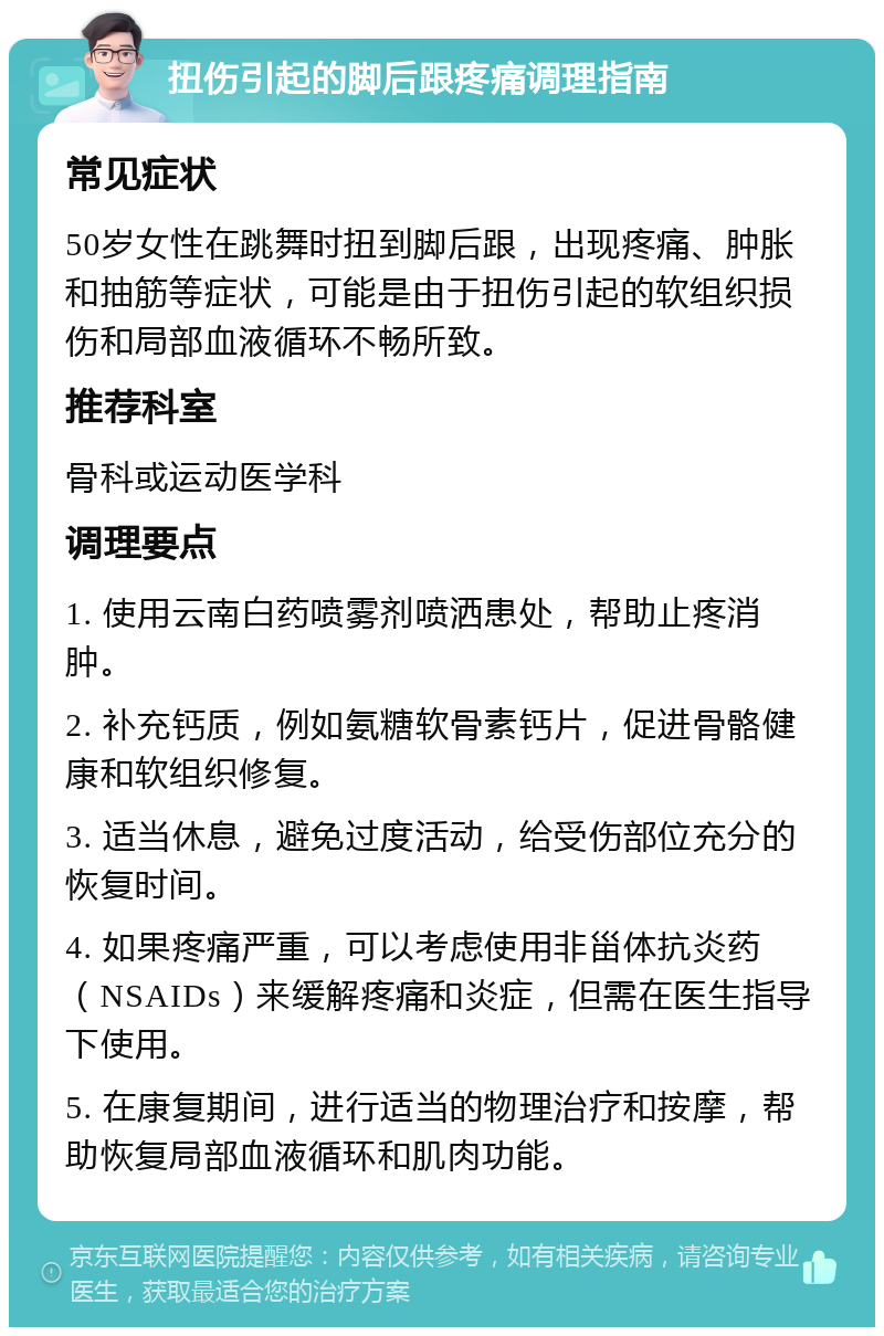 扭伤引起的脚后跟疼痛调理指南 常见症状 50岁女性在跳舞时扭到脚后跟，出现疼痛、肿胀和抽筋等症状，可能是由于扭伤引起的软组织损伤和局部血液循环不畅所致。 推荐科室 骨科或运动医学科 调理要点 1. 使用云南白药喷雾剂喷洒患处，帮助止疼消肿。 2. 补充钙质，例如氨糖软骨素钙片，促进骨骼健康和软组织修复。 3. 适当休息，避免过度活动，给受伤部位充分的恢复时间。 4. 如果疼痛严重，可以考虑使用非甾体抗炎药（NSAIDs）来缓解疼痛和炎症，但需在医生指导下使用。 5. 在康复期间，进行适当的物理治疗和按摩，帮助恢复局部血液循环和肌肉功能。