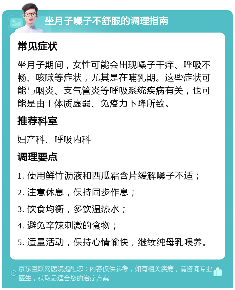 坐月子嗓子不舒服的调理指南 常见症状 坐月子期间，女性可能会出现嗓子干痒、呼吸不畅、咳嗽等症状，尤其是在哺乳期。这些症状可能与咽炎、支气管炎等呼吸系统疾病有关，也可能是由于体质虚弱、免疫力下降所致。 推荐科室 妇产科、呼吸内科 调理要点 1. 使用鲜竹沥液和西瓜霜含片缓解嗓子不适； 2. 注意休息，保持同步作息； 3. 饮食均衡，多饮温热水； 4. 避免辛辣刺激的食物； 5. 适量活动，保持心情愉快，继续纯母乳喂养。