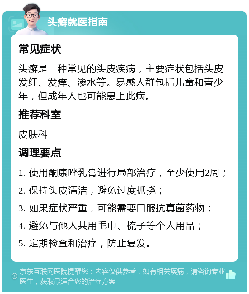 头癣就医指南 常见症状 头癣是一种常见的头皮疾病，主要症状包括头皮发红、发痒、渗水等。易感人群包括儿童和青少年，但成年人也可能患上此病。 推荐科室 皮肤科 调理要点 1. 使用酮康唑乳膏进行局部治疗，至少使用2周； 2. 保持头皮清洁，避免过度抓挠； 3. 如果症状严重，可能需要口服抗真菌药物； 4. 避免与他人共用毛巾、梳子等个人用品； 5. 定期检查和治疗，防止复发。