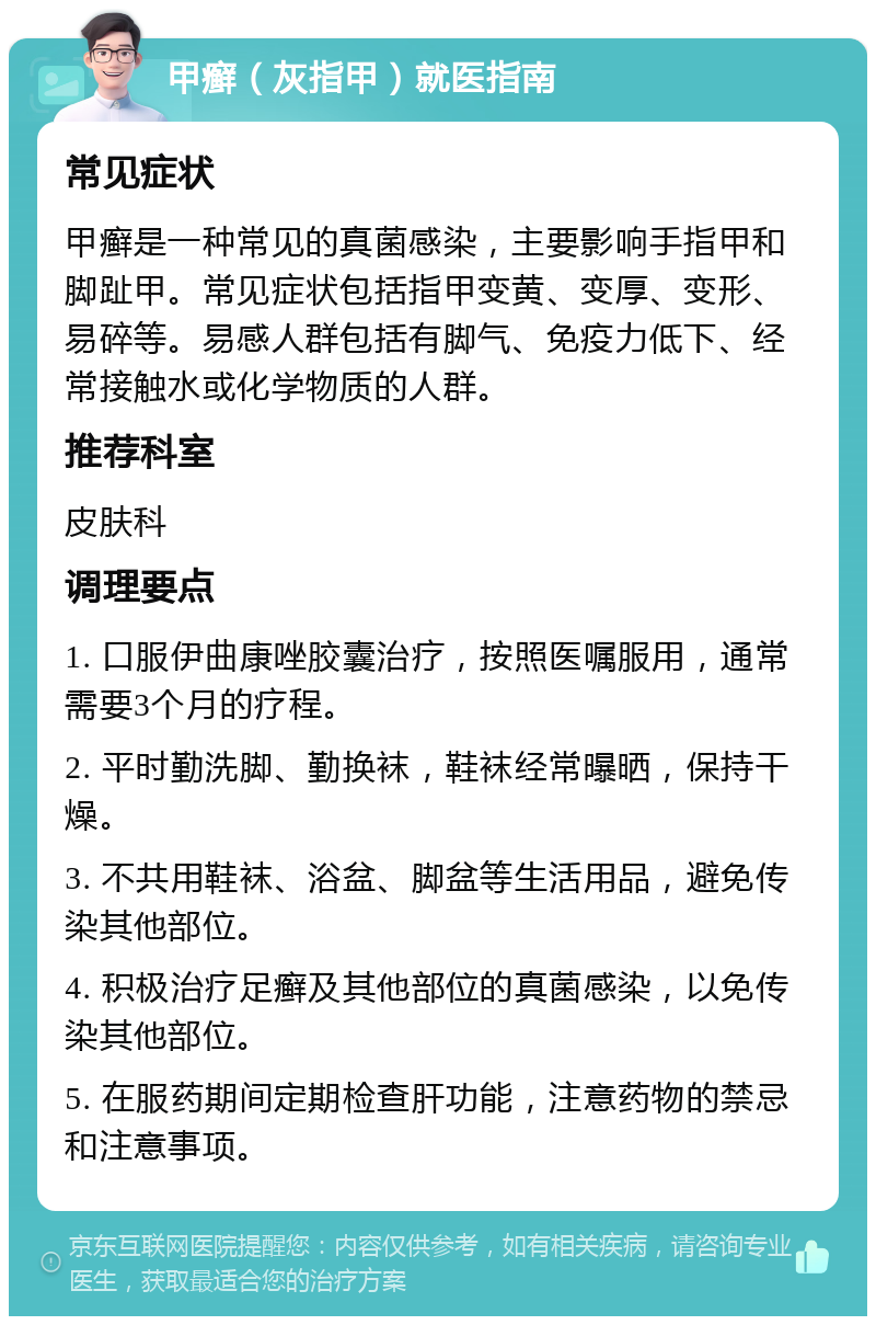 甲癣（灰指甲）就医指南 常见症状 甲癣是一种常见的真菌感染，主要影响手指甲和脚趾甲。常见症状包括指甲变黄、变厚、变形、易碎等。易感人群包括有脚气、免疫力低下、经常接触水或化学物质的人群。 推荐科室 皮肤科 调理要点 1. 口服伊曲康唑胶囊治疗，按照医嘱服用，通常需要3个月的疗程。 2. 平时勤洗脚、勤换袜，鞋袜经常曝晒，保持干燥。 3. 不共用鞋袜、浴盆、脚盆等生活用品，避免传染其他部位。 4. 积极治疗足癣及其他部位的真菌感染，以免传染其他部位。 5. 在服药期间定期检查肝功能，注意药物的禁忌和注意事项。