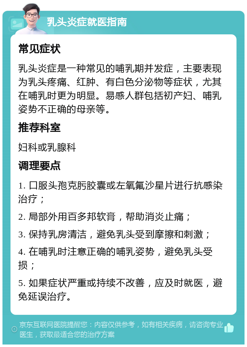 乳头炎症就医指南 常见症状 乳头炎症是一种常见的哺乳期并发症，主要表现为乳头疼痛、红肿、有白色分泌物等症状，尤其在哺乳时更为明显。易感人群包括初产妇、哺乳姿势不正确的母亲等。 推荐科室 妇科或乳腺科 调理要点 1. 口服头孢克肟胶囊或左氧氟沙星片进行抗感染治疗； 2. 局部外用百多邦软膏，帮助消炎止痛； 3. 保持乳房清洁，避免乳头受到摩擦和刺激； 4. 在哺乳时注意正确的哺乳姿势，避免乳头受损； 5. 如果症状严重或持续不改善，应及时就医，避免延误治疗。