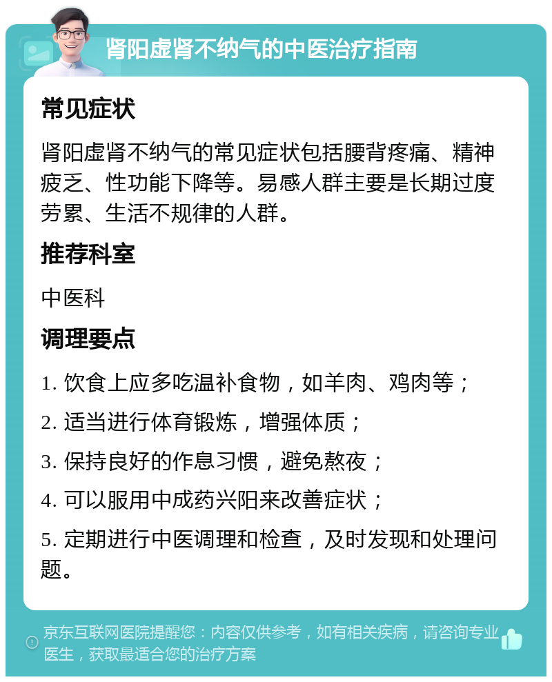 肾阳虚肾不纳气的中医治疗指南 常见症状 肾阳虚肾不纳气的常见症状包括腰背疼痛、精神疲乏、性功能下降等。易感人群主要是长期过度劳累、生活不规律的人群。 推荐科室 中医科 调理要点 1. 饮食上应多吃温补食物，如羊肉、鸡肉等； 2. 适当进行体育锻炼，增强体质； 3. 保持良好的作息习惯，避免熬夜； 4. 可以服用中成药兴阳来改善症状； 5. 定期进行中医调理和检查，及时发现和处理问题。