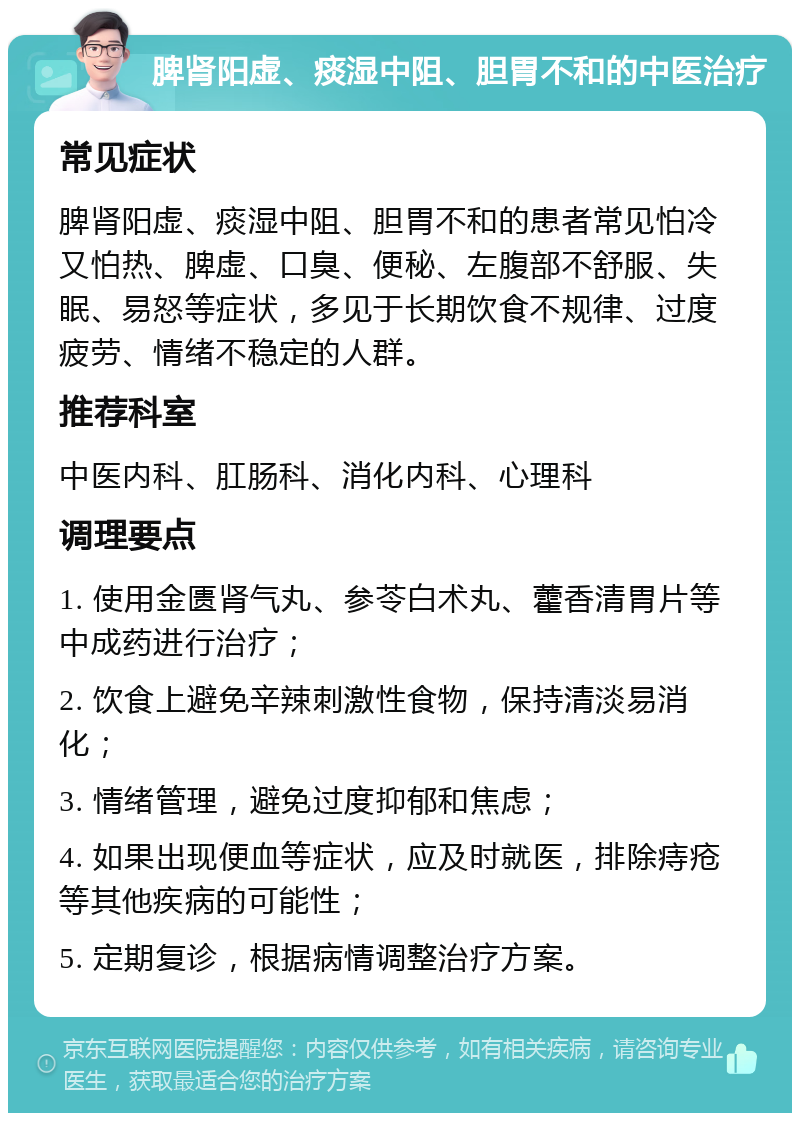 脾肾阳虚、痰湿中阻、胆胃不和的中医治疗 常见症状 脾肾阳虚、痰湿中阻、胆胃不和的患者常见怕冷又怕热、脾虚、口臭、便秘、左腹部不舒服、失眠、易怒等症状，多见于长期饮食不规律、过度疲劳、情绪不稳定的人群。 推荐科室 中医内科、肛肠科、消化内科、心理科 调理要点 1. 使用金匮肾气丸、参苓白术丸、藿香清胃片等中成药进行治疗； 2. 饮食上避免辛辣刺激性食物，保持清淡易消化； 3. 情绪管理，避免过度抑郁和焦虑； 4. 如果出现便血等症状，应及时就医，排除痔疮等其他疾病的可能性； 5. 定期复诊，根据病情调整治疗方案。