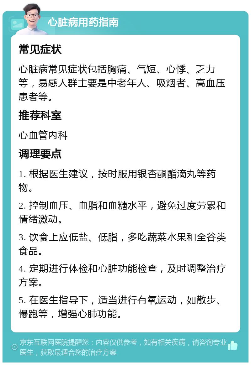 心脏病用药指南 常见症状 心脏病常见症状包括胸痛、气短、心悸、乏力等，易感人群主要是中老年人、吸烟者、高血压患者等。 推荐科室 心血管内科 调理要点 1. 根据医生建议，按时服用银杏酮酯滴丸等药物。 2. 控制血压、血脂和血糖水平，避免过度劳累和情绪激动。 3. 饮食上应低盐、低脂，多吃蔬菜水果和全谷类食品。 4. 定期进行体检和心脏功能检查，及时调整治疗方案。 5. 在医生指导下，适当进行有氧运动，如散步、慢跑等，增强心肺功能。