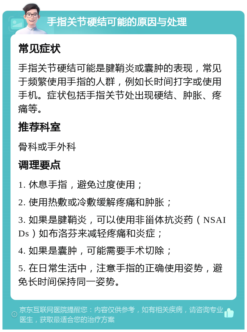 手指关节硬结可能的原因与处理 常见症状 手指关节硬结可能是腱鞘炎或囊肿的表现，常见于频繁使用手指的人群，例如长时间打字或使用手机。症状包括手指关节处出现硬结、肿胀、疼痛等。 推荐科室 骨科或手外科 调理要点 1. 休息手指，避免过度使用； 2. 使用热敷或冷敷缓解疼痛和肿胀； 3. 如果是腱鞘炎，可以使用非甾体抗炎药（NSAIDs）如布洛芬来减轻疼痛和炎症； 4. 如果是囊肿，可能需要手术切除； 5. 在日常生活中，注意手指的正确使用姿势，避免长时间保持同一姿势。