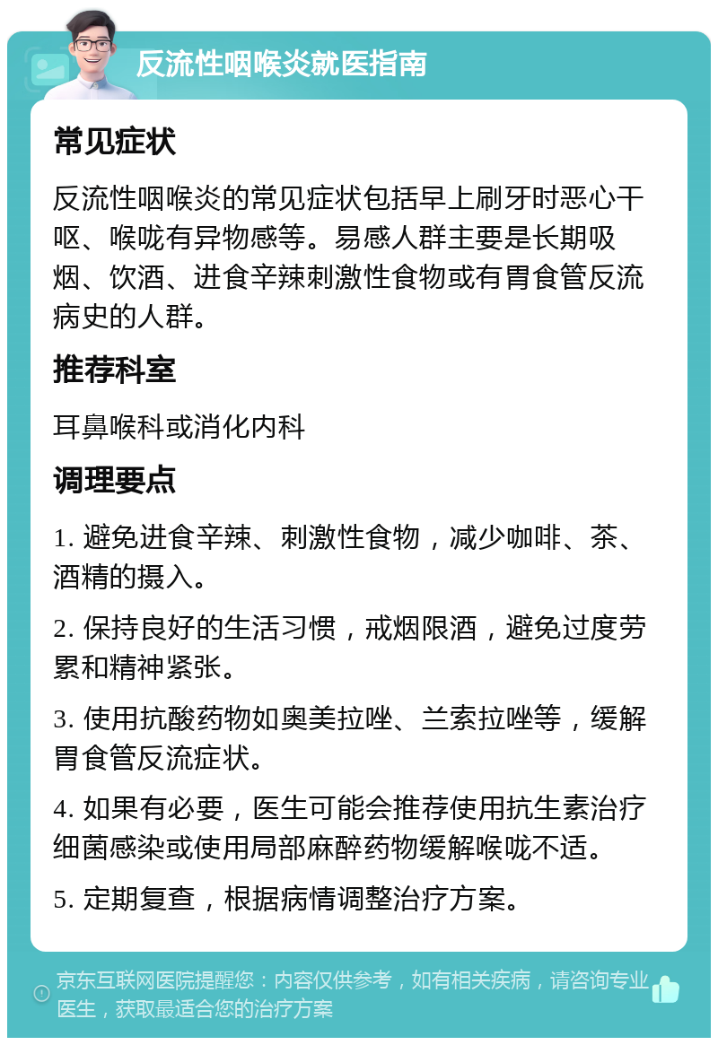 反流性咽喉炎就医指南 常见症状 反流性咽喉炎的常见症状包括早上刷牙时恶心干呕、喉咙有异物感等。易感人群主要是长期吸烟、饮酒、进食辛辣刺激性食物或有胃食管反流病史的人群。 推荐科室 耳鼻喉科或消化内科 调理要点 1. 避免进食辛辣、刺激性食物，减少咖啡、茶、酒精的摄入。 2. 保持良好的生活习惯，戒烟限酒，避免过度劳累和精神紧张。 3. 使用抗酸药物如奥美拉唑、兰索拉唑等，缓解胃食管反流症状。 4. 如果有必要，医生可能会推荐使用抗生素治疗细菌感染或使用局部麻醉药物缓解喉咙不适。 5. 定期复查，根据病情调整治疗方案。