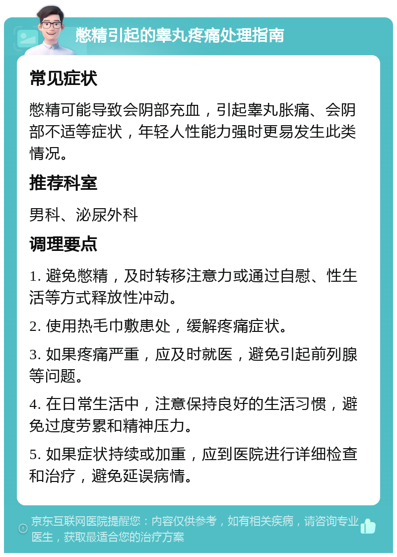 憋精引起的睾丸疼痛处理指南 常见症状 憋精可能导致会阴部充血，引起睾丸胀痛、会阴部不适等症状，年轻人性能力强时更易发生此类情况。 推荐科室 男科、泌尿外科 调理要点 1. 避免憋精，及时转移注意力或通过自慰、性生活等方式释放性冲动。 2. 使用热毛巾敷患处，缓解疼痛症状。 3. 如果疼痛严重，应及时就医，避免引起前列腺等问题。 4. 在日常生活中，注意保持良好的生活习惯，避免过度劳累和精神压力。 5. 如果症状持续或加重，应到医院进行详细检查和治疗，避免延误病情。