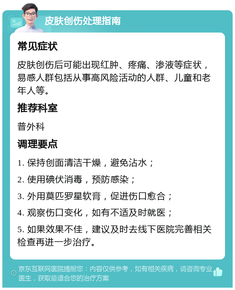 皮肤创伤处理指南 常见症状 皮肤创伤后可能出现红肿、疼痛、渗液等症状，易感人群包括从事高风险活动的人群、儿童和老年人等。 推荐科室 普外科 调理要点 1. 保持创面清洁干燥，避免沾水； 2. 使用碘伏消毒，预防感染； 3. 外用莫匹罗星软膏，促进伤口愈合； 4. 观察伤口变化，如有不适及时就医； 5. 如果效果不佳，建议及时去线下医院完善相关检查再进一步治疗。