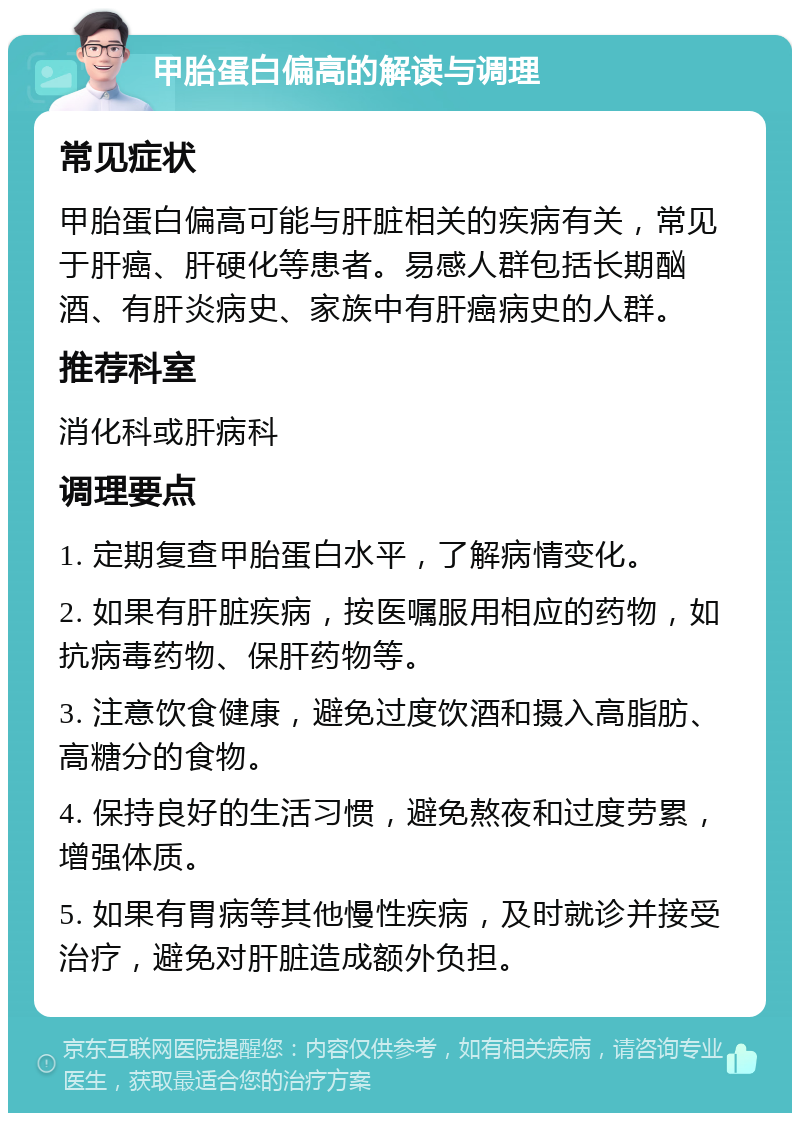 甲胎蛋白偏高的解读与调理 常见症状 甲胎蛋白偏高可能与肝脏相关的疾病有关，常见于肝癌、肝硬化等患者。易感人群包括长期酗酒、有肝炎病史、家族中有肝癌病史的人群。 推荐科室 消化科或肝病科 调理要点 1. 定期复查甲胎蛋白水平，了解病情变化。 2. 如果有肝脏疾病，按医嘱服用相应的药物，如抗病毒药物、保肝药物等。 3. 注意饮食健康，避免过度饮酒和摄入高脂肪、高糖分的食物。 4. 保持良好的生活习惯，避免熬夜和过度劳累，增强体质。 5. 如果有胃病等其他慢性疾病，及时就诊并接受治疗，避免对肝脏造成额外负担。