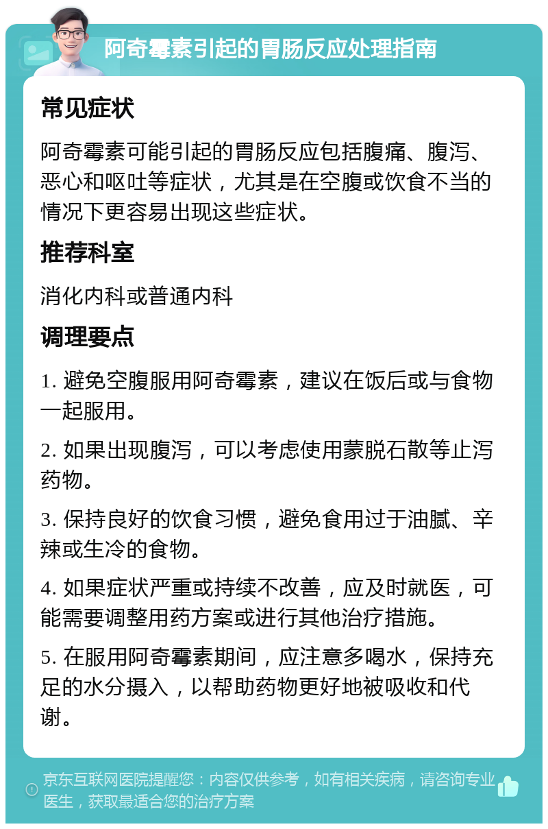 阿奇霉素引起的胃肠反应处理指南 常见症状 阿奇霉素可能引起的胃肠反应包括腹痛、腹泻、恶心和呕吐等症状，尤其是在空腹或饮食不当的情况下更容易出现这些症状。 推荐科室 消化内科或普通内科 调理要点 1. 避免空腹服用阿奇霉素，建议在饭后或与食物一起服用。 2. 如果出现腹泻，可以考虑使用蒙脱石散等止泻药物。 3. 保持良好的饮食习惯，避免食用过于油腻、辛辣或生冷的食物。 4. 如果症状严重或持续不改善，应及时就医，可能需要调整用药方案或进行其他治疗措施。 5. 在服用阿奇霉素期间，应注意多喝水，保持充足的水分摄入，以帮助药物更好地被吸收和代谢。