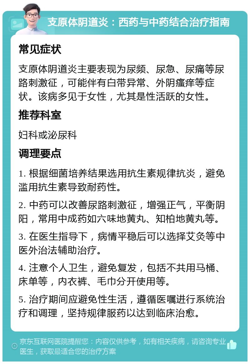 支原体阴道炎：西药与中药结合治疗指南 常见症状 支原体阴道炎主要表现为尿频、尿急、尿痛等尿路刺激征，可能伴有白带异常、外阴瘙痒等症状。该病多见于女性，尤其是性活跃的女性。 推荐科室 妇科或泌尿科 调理要点 1. 根据细菌培养结果选用抗生素规律抗炎，避免滥用抗生素导致耐药性。 2. 中药可以改善尿路刺激征，增强正气，平衡阴阳，常用中成药如六味地黄丸、知柏地黄丸等。 3. 在医生指导下，病情平稳后可以选择艾灸等中医外治法辅助治疗。 4. 注意个人卫生，避免复发，包括不共用马桶、床单等，内衣裤、毛巾分开使用等。 5. 治疗期间应避免性生活，遵循医嘱进行系统治疗和调理，坚持规律服药以达到临床治愈。