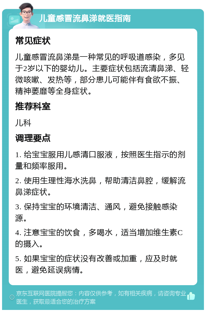 儿童感冒流鼻涕就医指南 常见症状 儿童感冒流鼻涕是一种常见的呼吸道感染，多见于2岁以下的婴幼儿。主要症状包括流清鼻涕、轻微咳嗽、发热等，部分患儿可能伴有食欲不振、精神萎靡等全身症状。 推荐科室 儿科 调理要点 1. 给宝宝服用儿感清口服液，按照医生指示的剂量和频率服用。 2. 使用生理性海水洗鼻，帮助清洁鼻腔，缓解流鼻涕症状。 3. 保持宝宝的环境清洁、通风，避免接触感染源。 4. 注意宝宝的饮食，多喝水，适当增加维生素C的摄入。 5. 如果宝宝的症状没有改善或加重，应及时就医，避免延误病情。