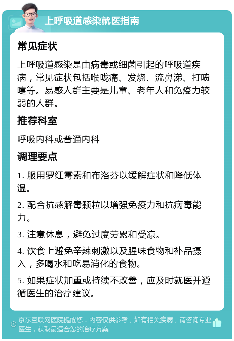 上呼吸道感染就医指南 常见症状 上呼吸道感染是由病毒或细菌引起的呼吸道疾病，常见症状包括喉咙痛、发烧、流鼻涕、打喷嚏等。易感人群主要是儿童、老年人和免疫力较弱的人群。 推荐科室 呼吸内科或普通内科 调理要点 1. 服用罗红霉素和布洛芬以缓解症状和降低体温。 2. 配合抗感解毒颗粒以增强免疫力和抗病毒能力。 3. 注意休息，避免过度劳累和受凉。 4. 饮食上避免辛辣刺激以及腥味食物和补品摄入，多喝水和吃易消化的食物。 5. 如果症状加重或持续不改善，应及时就医并遵循医生的治疗建议。