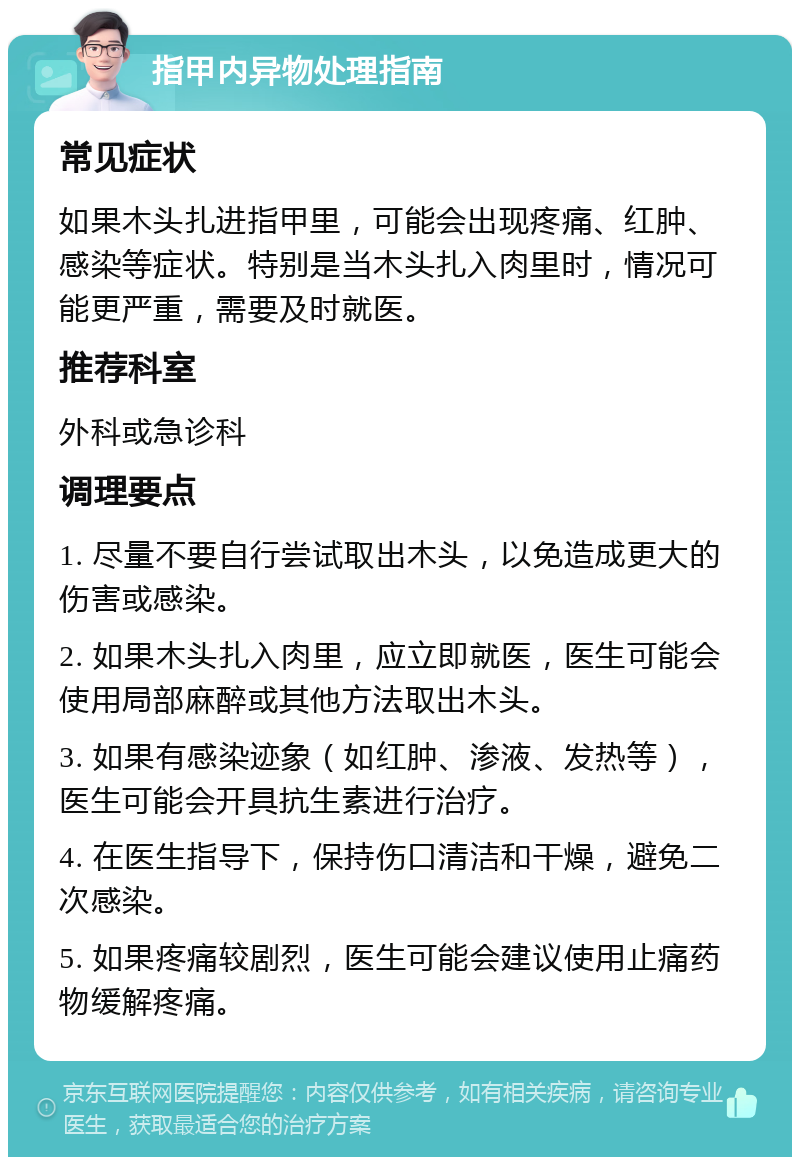 指甲内异物处理指南 常见症状 如果木头扎进指甲里，可能会出现疼痛、红肿、感染等症状。特别是当木头扎入肉里时，情况可能更严重，需要及时就医。 推荐科室 外科或急诊科 调理要点 1. 尽量不要自行尝试取出木头，以免造成更大的伤害或感染。 2. 如果木头扎入肉里，应立即就医，医生可能会使用局部麻醉或其他方法取出木头。 3. 如果有感染迹象（如红肿、渗液、发热等），医生可能会开具抗生素进行治疗。 4. 在医生指导下，保持伤口清洁和干燥，避免二次感染。 5. 如果疼痛较剧烈，医生可能会建议使用止痛药物缓解疼痛。