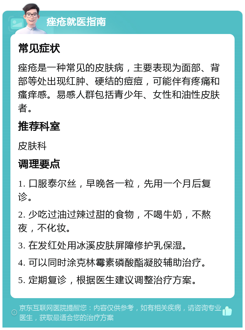 痤疮就医指南 常见症状 痤疮是一种常见的皮肤病，主要表现为面部、背部等处出现红肿、硬结的痘痘，可能伴有疼痛和瘙痒感。易感人群包括青少年、女性和油性皮肤者。 推荐科室 皮肤科 调理要点 1. 口服泰尔丝，早晚各一粒，先用一个月后复诊。 2. 少吃过油过辣过甜的食物，不喝牛奶，不熬夜，不化妆。 3. 在发红处用冰溪皮肤屏障修护乳保湿。 4. 可以同时涂克林霉素磷酸酯凝胶辅助治疗。 5. 定期复诊，根据医生建议调整治疗方案。