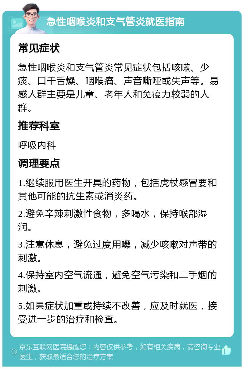 急性咽喉炎和支气管炎就医指南 常见症状 急性咽喉炎和支气管炎常见症状包括咳嗽、少痰、口干舌燥、咽喉痛、声音嘶哑或失声等。易感人群主要是儿童、老年人和免疫力较弱的人群。 推荐科室 呼吸内科 调理要点 1.继续服用医生开具的药物，包括虎杖感冒要和其他可能的抗生素或消炎药。 2.避免辛辣刺激性食物，多喝水，保持喉部湿润。 3.注意休息，避免过度用嗓，减少咳嗽对声带的刺激。 4.保持室内空气流通，避免空气污染和二手烟的刺激。 5.如果症状加重或持续不改善，应及时就医，接受进一步的治疗和检查。